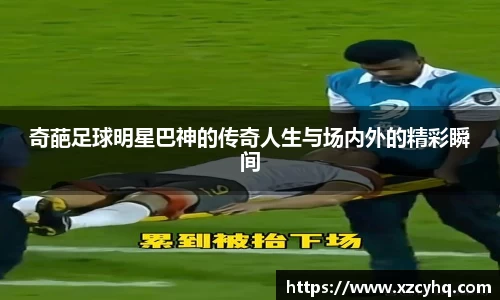 奇葩足球明星巴神的传奇人生与场内外的精彩瞬间
